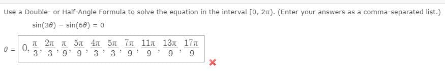 Use a Double- or Half-Angle Formula to solve the equation in the interval [0, 2n). (Enter your answers as a comma-separated list.)
sin(30) – sin(60) = 0
π2π π 5π4π 5π π 11π 13π 1π
0,
= A
3' 3
9 9
3
3' 9*
9
9' 9
