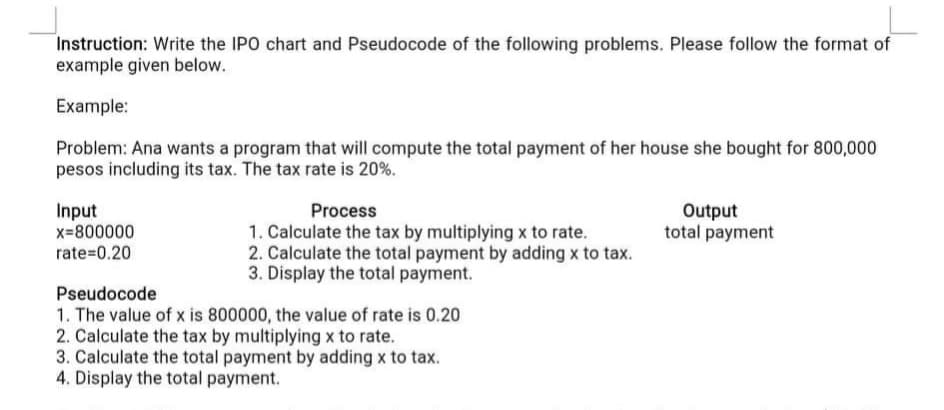Instruction: Write the IPO chart and Pseudocode of the following problems. Please follow the format of
example given below.
Example:
Problem: Ana wants a program that will compute the total payment of her house she bought for 800,000
pesos including its tax. The tax rate is 20%.
Input
x=800000
Process
Output
total payment
1. Calculate the tax by multiplying x to rate.
2. Calculate the total payment by adding x to tax.
3. Display the total payment.
rate=0.20
Pseudocode
1. The value of x is 800000, the value of rate is 0.20
2. Calculate the tax by multiplying x to rate.
3. Calculate the total payment by adding x to tax.
4. Display the total payment.
