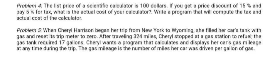 Problem 4: The list price of a scientific calculator is 100 dollars. If you get a price discount of 15 % and
pay 5 % for tax, what is the actual cost of your calculator?. Write a program that will compute the tax and
actual cost of the calculator.
Problem 5: When Cheryl Harrison began her trip from New York to Wyoming, she filled her car's tank with
gas and reset its trip meter to zero. After traveling 324 miles, Cheryl stopped at a gas station to refuel; the
gas tank required 17 gallons. Cheryl wants a program that calculates and displays her car's gas mileage
at any time during the trip. The gas mileage is the number of miles her car was driven per gallon of gas.
