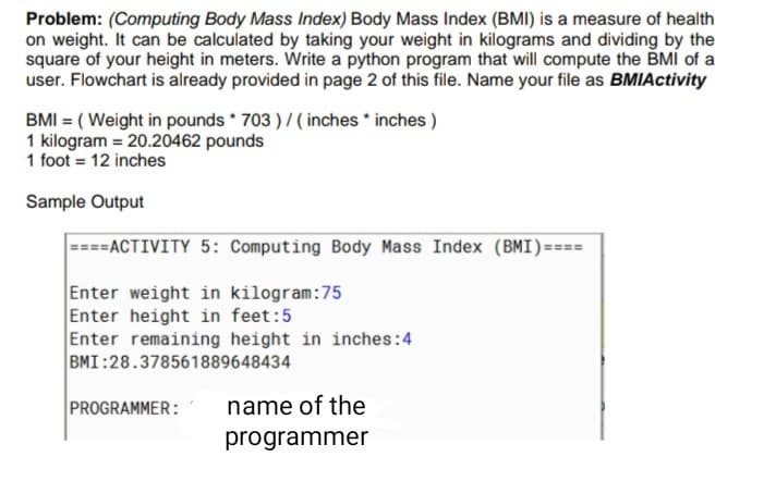 Problem: (Computing Body Mass Index) Body Mass Index (BMI) is a measure of health
on weight. It can be calculated by taking your weight in kilograms and dividing by the
square of your height in meters. Write a python program that will compute the BMÍ of a
user. Flowchart is already provided in page 2 of this file. Name your file as BMIActivity
BMI = ( Weight in pounds * 703 )/ ( inches * inches )
1 kilogram = 20.20462 pounds
1 foot = 12 inches
Sample Output
====ACTIVITY 5: Computing Body Mass Index (BMI)====
Enter weight in kilogram:75
Enter height in feet:5
Enter remaining height in inches:4
BMI:28.378561889648434
PROGRAMMER:
name of the
programmer
