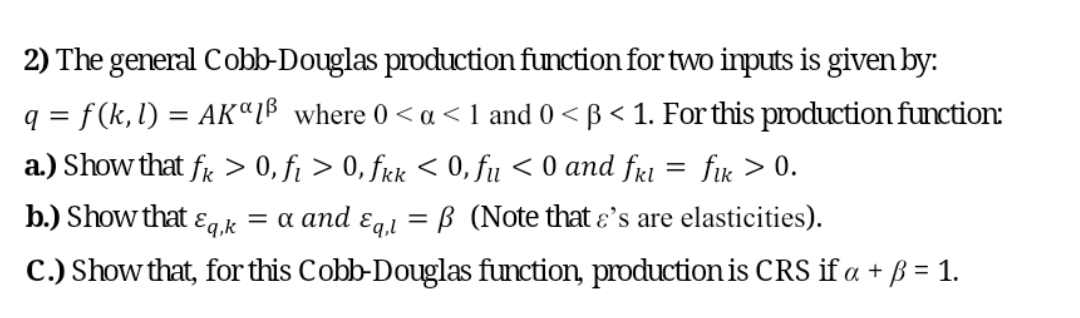 2) The general Cobb-Douglas production function for two inputs is given by:
q = f (k, l) = AKªL® where 0 < a < 1 and 0 < ß < 1. For this production function:
a.) Show that fr > 0, f¡ > 0, frk < 0, fu < 0 and frl
fik > 0.
b.) Show that
= a and ɛg,i
Eq,k
B (Note that ɛ's are elasticities).
||
C.) Show that, for this Cobb-Douglas function, production is CRS if a + ß = 1.
