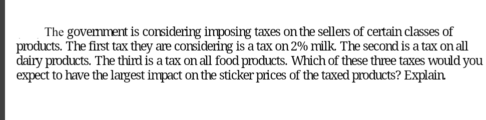 The govemment is considering imposing taxes onthe sellers of certain classes of
products. The first tax they are considering is a tax on 2% milk. The second is a tax on all
dairy products. The third is a tax on all food products. Which of these three taxes would you
expect to have the largest impact on the sticker prices of the taxed products? Explain.
