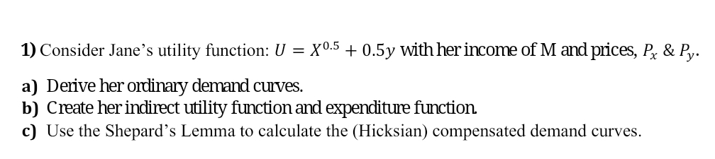 1) Consider Jane's utility function: U = X0.5 + 0.5y with her income of M and prices, P, & Py.
a) Derive her ordinary demand curves.
b) Create her indirect utility function and expenditure function.
c) Use the Shepard's Lemma to calculate the (Hicksian) compensated demand curves.
