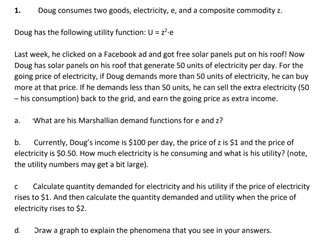 1. Doug consumes two goods, electricity, e, and a composite commodity z.
Doug has the following utility function: U = z²-e
Last week, he clicked on a Facebook ad and got free solar panels put on his roof! Now
Doug has solar panels on his roof that generate 50 units of electricity per day. For the
going price of electricity, if Doug demands more than 50 units of electricity, he can buy
more at that price. If he demands less than 50 units, he can sell the extra electricity (50
- his consumption) back to the grid, and earn the going price as extra income.
a.
What are his Marshallian demand functions for e and z?
b. Currently, Doug's income is $100 per day, the price of z is $1 and the price of
electricity is $0.50. How much electricity is he consuming and what is his utility? (note,
the utility numbers may get a bit large).
C
Calculate quantity demanded for electricity and his utility if the price of electricity
rises to $1. And then calculate the quantity demanded and utility when the price of
electricity rises to $2.
d.
Draw a graph to explain the phenomena that you see in your answers.