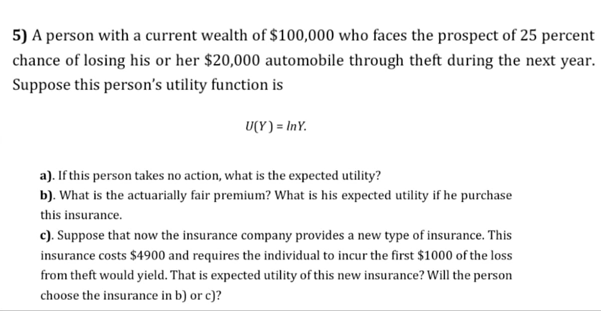 5) A person with a current wealth of $100,000 who faces the prospect of 25 percent
chance of losing his or her $20,000 automobile through theft during the next year.
Suppose this person's utility function is
U(Y) = InY.
a). If this person takes no action, what is the expected utility?
b). What is the actuarially fair premium? What is his expected utility if he purchase
this insurance.
c). Suppose that now the insurance company provides a new type of insurance. This
insurance costs $4900 and requires the individual to incur the first $1000 of the loss
from theft would yield. That is expected utility of this new insurance? Will the person
choose the insurance in b) or c)?
