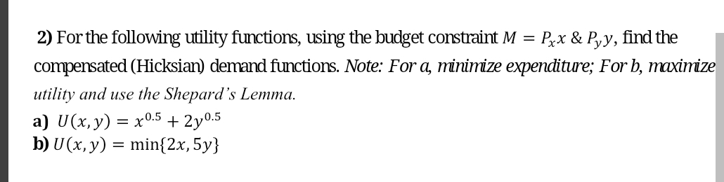 2) For the following utility functions, using the budget constraint M = Pxx & Pyy, find the
compensated (Hicksian) demand functions. Note: For a, minimize expenditure; For b, maximize
utility and use the Shepard's Lemma.
a) U(x,y) = x0.5 + 2y0.5
b) U (x, y) = min{2x, 5y}
