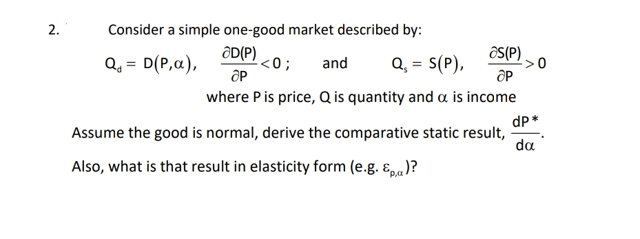 2.
Consider a simple one-good market described by:
ƏD(P)
Q₁ = D(P, a),
as(P)
<0; and Q₁ = S(P),
ap
ap
where P is price, Q is quantity and a is income
Assume the good is normal, derive the comparative static result,
dp*
da
Also, what is that result in elasticity form (e.g. &p)?
->0