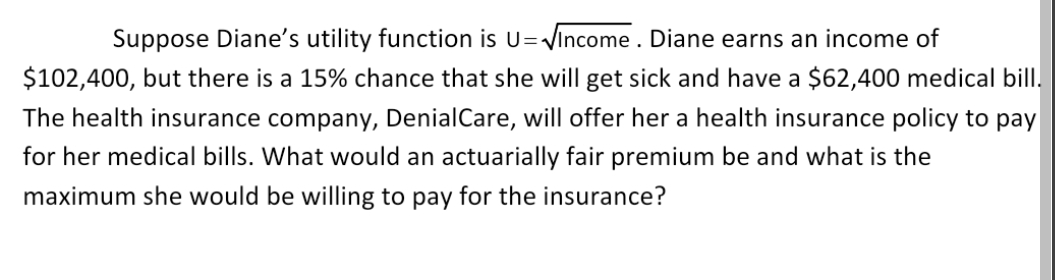 Suppose Diane's utility function is U=-
Vincome . Diane earns an income of
$102,400, but there is a 15% chance that she will get sick and have a $62,400 medical bill.
The health insurance company, DenialCare, will offer her a health insurance policy to pay
for her medical bills. What would an actuarially fair premium be and what is the
maximum she would be willing to pay for the insurance?
