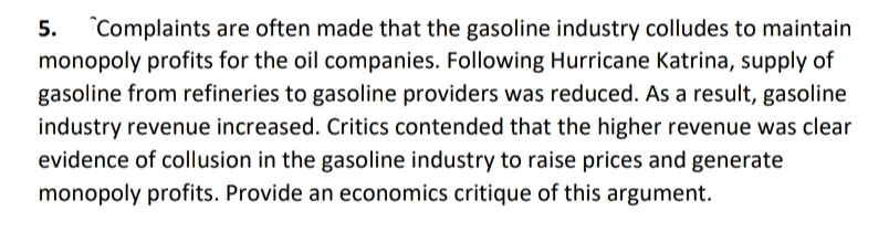 5. Complaints are often made that the gasoline industry colludes to maintain
monopoly profits for the oil companies. Following Hurricane Katrina, supply of
gasoline from refineries to gasoline providers was reduced. As a result, gasoline
industry revenue increased. Critics contended that the higher revenue was clear
evidence of collusion in the gasoline industry to raise prices and generate
monopoly profits. Provide an economics critique of this argument.