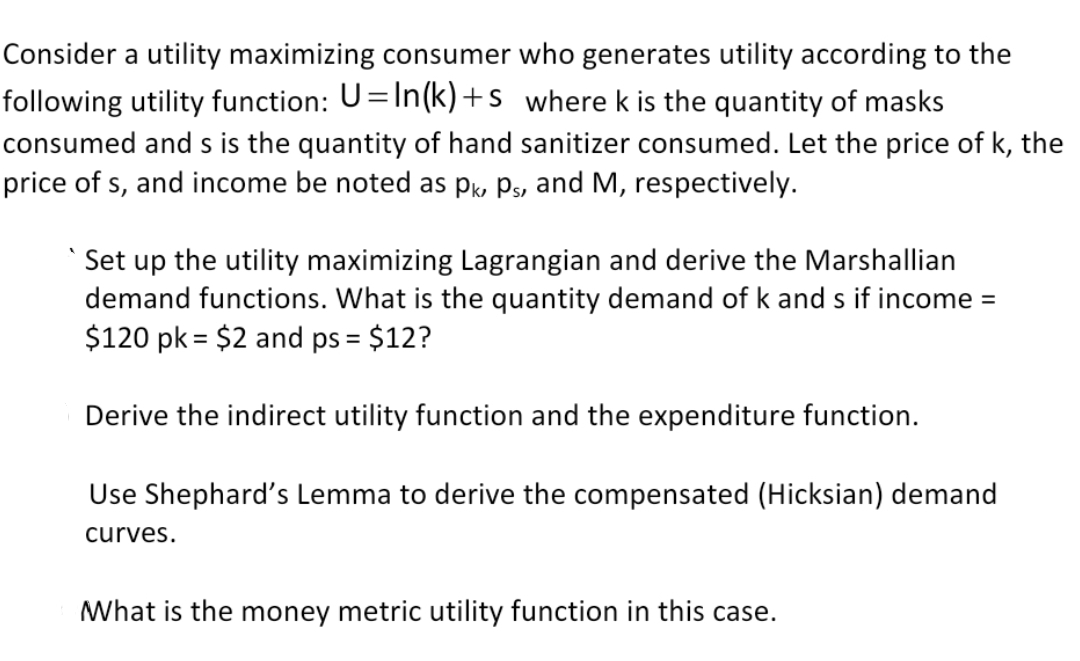 Consider a utility maximizing consumer who generates utility according to the
following utility function: U=In(k)+s where k is the quantity of masks
consumed and s is the quantity of hand sanitizer consumed. Let the price of k, the
price of s, and income be noted as pk Ps, and M, respectively.
Set up the utility maximizing Lagrangian and derive the Marshallian
demand functions. What is the quantity demand of k and s if income =
$120 pk = $2 and ps = $12?
Derive the indirect utility function and the expenditure function.
Use Shephard's Lemma to derive the compensated (Hicksian) demand
curves.
What is the money metric utility function in this case.
