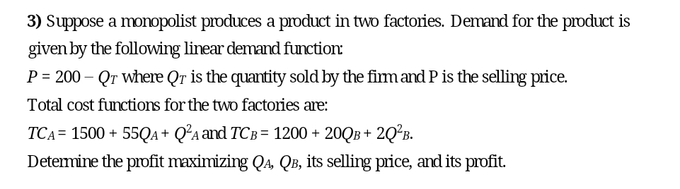 3) Suppose a monopolist produces a product in two factories. Demand for the product is
given by the following linear demand function:
P = 200- Qr where Qr is the quantity sold by the firm and P is the selling price.
Total cost functions for the two factories are:
TCA= 1500 + 55QA + Q²A and TCB = 1200 + 20QB+ 2Q²B.
Determine the profit maximizing QA, QB, its selling price, and its profit.