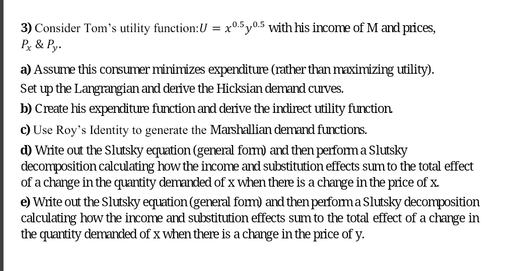 0.5 y0.5 with his income of M and prices,
3) Consider Tom's utility function:U = x'
Px & Py.
a) Assume this consumer minimizes expenditure (rather than maximizing utility).
Set
up
the Langrangian and derive the Hicksian demand curves.
b) Create his expenditure function and derive the indirect utility function.
c) Use Roy's Identity to generate the Marshallian demand functions.
d) Write out the Slutsky equation (general form) and then perform a Slutsky
decomposition calculating how the income and substitution effects sum to the total effect
of a change in the quantity demanded of x when there is a change in the price of x.
e) Write out the Slutsky equation (general fom) and then performa Slutsky decomposition
calculating how the income and substitution effects sum to the total effect of a change in
the quantity demanded of x when there is a change in the price of y.

