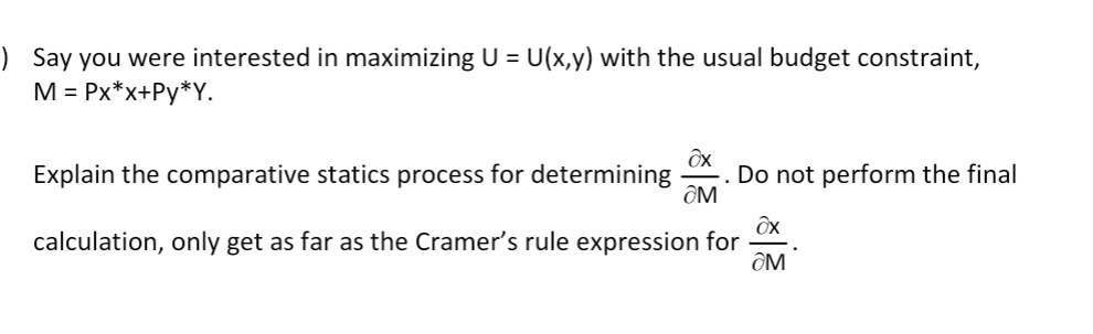 ) Say you were interested in maximizing U = U(x,y) with the usual budget constraint,
M = Px*x+Py*Y.
Explain the comparative statics process for determining
Do not perform the final
ÔM
calculation, only get as far as the Cramer's rule expression for
ÔM
