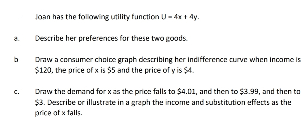 Joan has the following utility function U = 4x + 4y.
a.
Describe her preferences for these two goods.
b.
Draw a consumer choice graph describing her indifference curve when income is
$120, the price of x is $5 and the price of y is $4.
C.
Draw the demand for x as the price falls to $4.01, and then to $3.99, and then to
$3. Describe or illustrate in a graph the income and substitution effects as the
price of x falls.