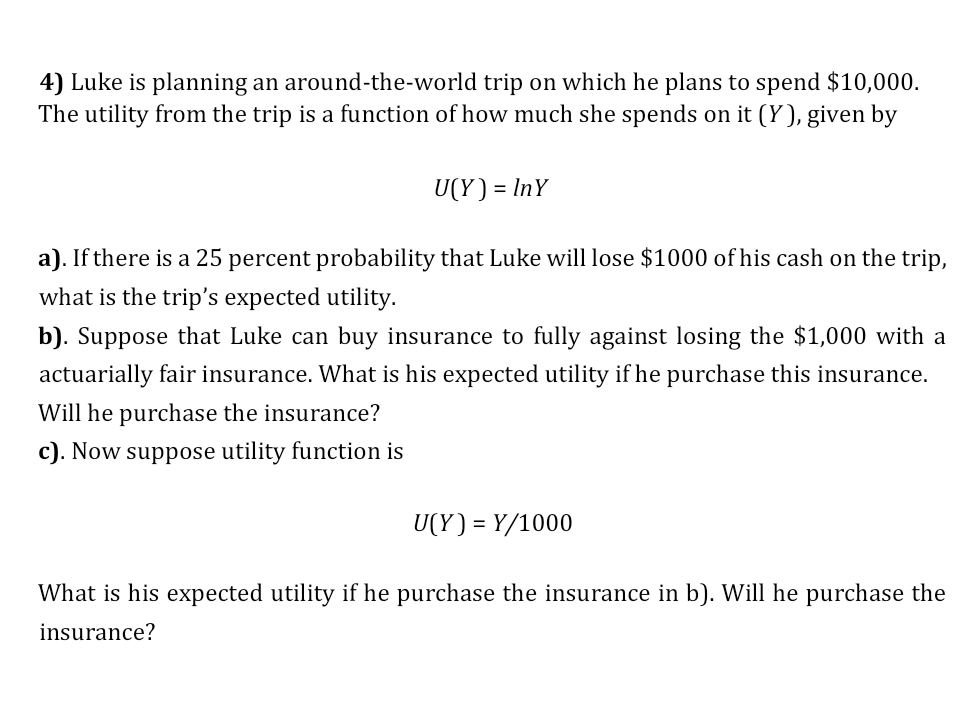 4) Luke is planning an around-the-world trip on which he plans to spend $10,000.
The utility from the trip is a function of how much she spends on it (Y ), given by
U(Y) = InY
a). If there is a 25 percent probability that Luke will lose $1000 of his cash on the trip,
what is the trip's expected utility.
b). Suppose that Luke can buy insurance to fully against losing the $1,000 with a
actuarially fair insurance. What is his expected utility if he purchase this insurance.
Will he purchase the insurance?
c). Now suppose utility function is
U(Y) = Y/1000
What is his expected utility if he purchase the insurance in b). Will he purchase the
insurance?
