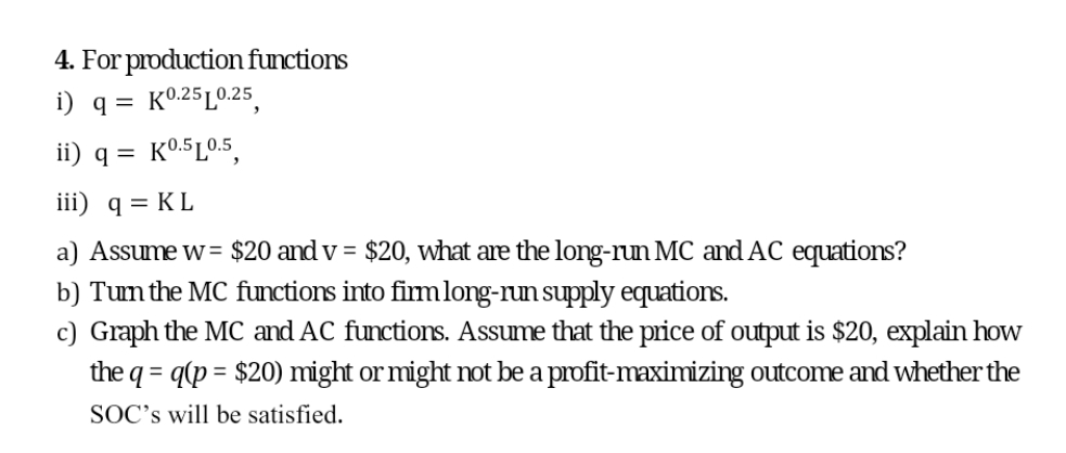 4. For production functions
i) q = K0.25L0.25,
ii) q = K0.5L0.5,
iii) q = KL
a) Assume w= $20 and v = $20, what are the long-run MC and AC equations?
b) Tum the MC functions into firmlong-run supply equations.
c) Graph the MC and AC functions. Assume that the price of output is $20, explain how
the q =
= q(p = $20) might or might not be a profit-maximizing outcome and whether the
SOC's will be satisfied.
