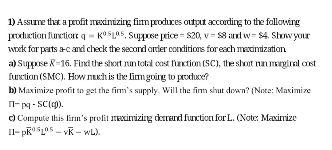 1) Assume that a pIdfit maximizing fimproduces output according to the following
production function: q = K0.5L0.5. Suppose price = $20, v = $8 and w= $4. Show your
%3D
%3D
work for parts a-c and check the second order conditions for each maximization
a) Suppose K=16. Find the short run total cost function (SC), the short run marginal cost
function (SMC). How much is the fimgoing to produce?
b) Maximize profit to get the firm's supply. Will the firm shut down? (Note: Maximize
Il= pq - SC(q).
c) Compute this firm's profit maximizing demand function for L. (Note: Maximize
= pK0.5L0.5 – vK – wL).
II=
