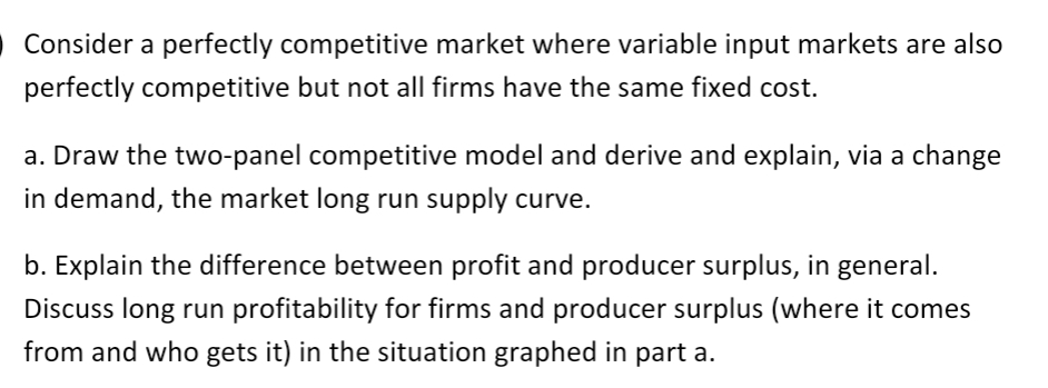 O Consider a perfectly competitive market where variable input markets are also
perfectly competitive but not all firms have the same fixed cost.
a. Draw the two-panel competitive model and derive and explain, via a change
in demand, the market long run supply curve.
b. Explain the difference between profit and producer surplus, in general.
Discuss long run profitability for firms and producer surplus (where it comes
from and who gets it) in the situation graphed in part a.