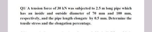 QI/ A tension force of 30 kN was subjected to 2.5 m long pipe which
has an inside and outside diameter of 70 mm and 100 mm,
respectively, and the pipe length elongate by 0.5 mm. Determine the
tensile stress and the clongation percentage.
