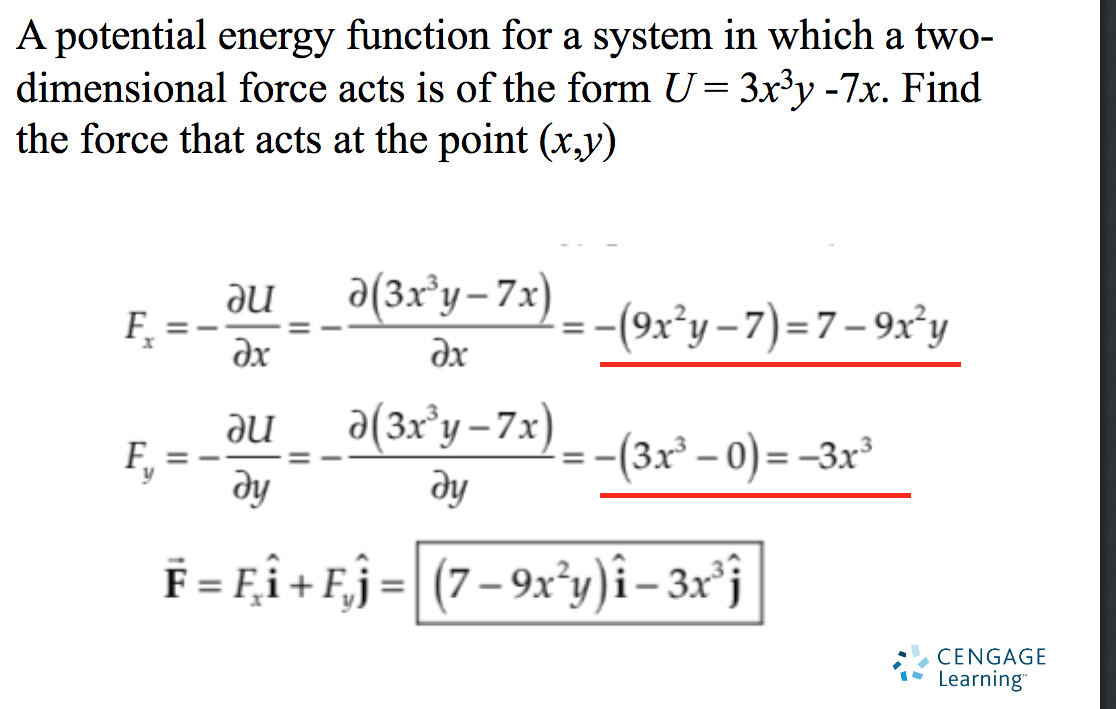 A potential energy function for a system in which a two-
dimensional force acts is of the form U= 3x³y -7x. Find
the force that acts at the point (x,y)
ne
a(3x°y-7x)
F,
-(9x*y-7)=7-9x'y
dx
ax
a(3x°y -7x)
ne
ду
-(3x° – 0) = -3x³
ду
F = Fî+ Fj=
(7– 9x°y)î– 3x°j
CENGAGE
Learning"
