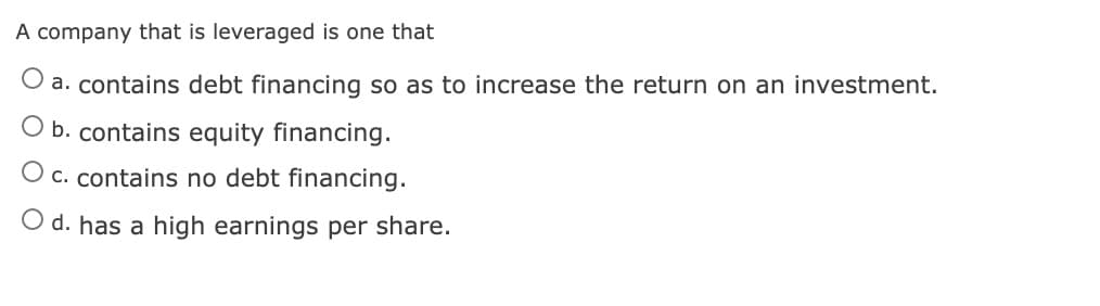 A company that is leveraged is one that
O a. contains debt financing so as to increase the return on an investment.
O b. contains equity financing.
O c. contains no debt financing.
O d. has a high earnings per share.

