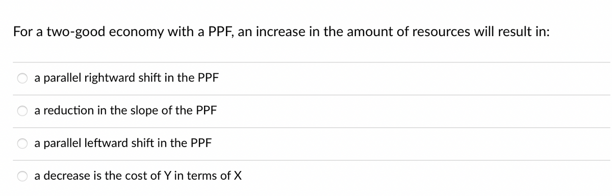 For a two-good economy with a PPF, an increase in the amount of resources will result in:
a parallel rightward shift in the PPF
a reduction in the slope of the PPF
a parallel leftward shift in the PPF
a decrease is the cost of Y in terms of X

