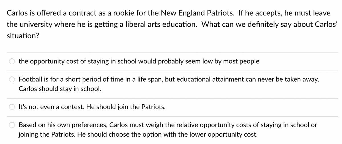 Carlos is offered a contract as a rookie for the New England Patriots. If he accepts, he must leave
the university where he is getting a liberal arts education. What can we definitely say about Carlos'
situation?
the opportunity cost of staying in school would probably seem low by most people
Football is for a short period of time in a life span, but educational attainment can never be taken away.
Carlos should stay in school.
It's not even a contest. He should join the Patriots.
Based on his own preferences, Carlos must weigh the relative opportunity costs of staying in school or
joining the Patriots. He should choose the option with the lower opportunity cost.
