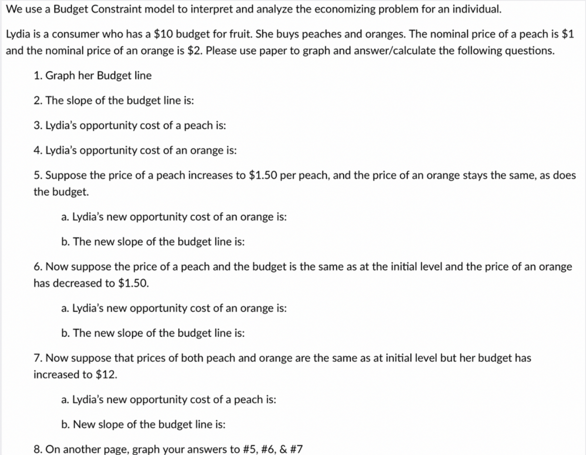 We use a Budget Constraint model to interpret and analyze the economizing problem for an individual.
Lydia is a consumer who has a $10 budget for fruit. She buys peaches and oranges. The nominal price of a peach is $1
and the nominal price of an orange is $2. Please use paper to graph and answer/calculate the following questions.
1. Graph her Budget line
2. The slope of the budget line is:
3. Lydia's opportunity cost of a peach is:
4. Lydia's opportunity cost of an orange is:
5. Suppose the price of a peach increases to $1.50 per peach, and the price of an orange stays the same, as does
the budget.
a. Lydia's new opportunity cost of an orange is:
b. The new slope of the budget line is:
6. Now suppose the price of a peach and the budget is the same as at the initial level and the price of an orange
has decreased to $1.50.
a. Lydia's new opportunity cost of an orange is:
b. The new slope of the budget line is:
7. Now suppose that prices of both peach and orange are the same as at initial level but her budget has
increased to $12.
a. Lydia's new opportunity cost of a peach is:
b. New slope of the budget line is:
8. On another page, graph your answers to #5, #6, & #7
