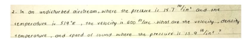 2. In an undistur bed airstream, where the pressure is 14.7 in' and the
the velocity n G00 "/secwhat are the velocity, density
10/in?
temperaturej 519 'R,
and speed of sound where
the pressure il 13.9
temperature
