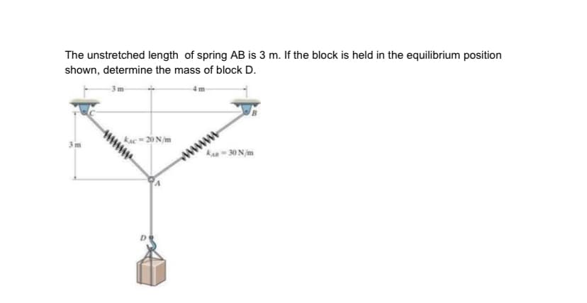 The unstretched length of spring AB is 3 m. If the block is held in the equilibrium position
shown, determine the mass of block D.
3m
kAC 20 N/m
wwww
kan- 30 Njm
