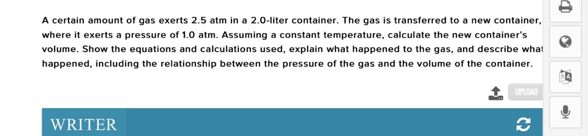 A certain amount of gas exerts 2.5 atm in a 2.0-liter container. The gas is transferred to a new container,
where it exerts a pressure of 1.0 atm. Assuming a constant temperature, calculate the new container's
volume. Show the equations and calculations used, explain what happened to the gas, and describe what
happened, including the relationship between the pressure of the gas and the volume of the container.
UPLOAD
WRITER
