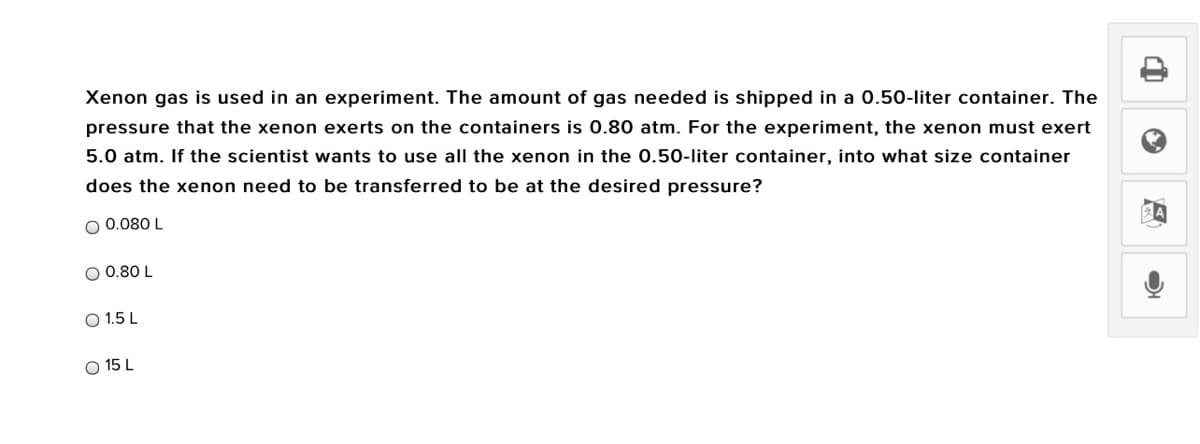 Xenon gas is used in an experiment. The amount of gas needed is shipped in a 0.50-liter container. The
pressure that the xenon exerts on the containers is 0.80 atm. For the experiment, the xenon must exert
5.0 atm. If the scientist wants to use all the xenon in the 0.50-liter container, into what size container
does the xenon need to be transferred to be at the desired pressure?
O 0.080 L
O 0.80 L
O 1.5 L
O 15 L
