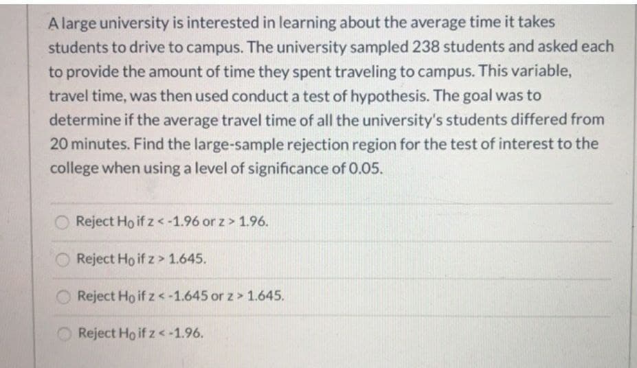 A large university is interested in learning about the average time it takes
students to drive to campus. The university sampled 238 students and asked each
to provide the amount of time they spent traveling to campus. This variable,
travel time, was then used conduct a test of hypothesis. The goal was to
determine if the average travel time of all the university's students differed from
20 minutes. Find the large-sample rejection region for the test of interest to the
college when using a level of significance of 0.05.
Reject Ho if z < -1.96 or z> 1.96.
Reject Ho if z> 1.645.
Reject Ho if z < -1.645 or z> 1.645.
Reject Ho if z < -1.96.