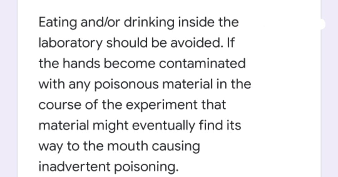 Eating and/or drinking inside the
laboratory should be avoided. If
the hands become contaminated
with any poisonous material in the
course of the experiment that
material might eventually find its
way to the mouth causing
inadvertent poisoning.
