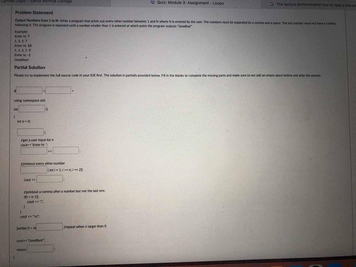 Canvas Login - Santa Monica College
E Quiz: Module 3: Assignment - Loops
G The lecture demonstrated how to read a line wit
Problem Statement
Output Numbers from 1 to N: Write a program that prints out every other number between 1 and N where N is entered by the user. The numbers must be separated by a comma and a space. The last number must not have a comma
following it. The program is repeated until a number smaller than 1 is entered at which point the program outputs "Goodbye!"
Example:
Enter N: 7
1, 3, 5, 7
Enter N: 10
1, 3, 5, 7,9
Enter N: -1
Goodbye!
Partial Solution
Please try to implement the full source code in your IDE first. The solution is partially provided below. Fill in the blanks to complete the missing parts and make sure to not add an empty space before and after the answer.
using namespace std;
int
Int n- 0;
/get a user input for n
cout<<"Enter N: ":
>>
lprintout every other number
(int i- 1;1 <- n; i +- 2){
cout <<
Nprintout a comma after a number but not the last one.
Iffl < n-1){
cout << ;
cout << "\n":
Jwhile( 0 < n)
Wrepeat whenn larger than O
cout<<"Goodbye!";
return
