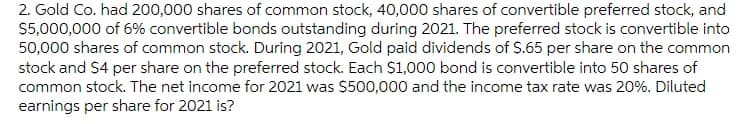 2. Gold Co. had 200,000 shares of common stock, 40,000 shares of convertible preferred stock, and
$5,000,000 of 6% convertible bonds outstanding during 2021. The preferred stock is convertible into
50,000 shares of common stock. During 2021, Gold paid dividends of S.65 per share on the common
stock and S4 per share on the preferred stock. Each $1,000 bond is convertible into 50 shares of
common stock. The net income for 2021 was $500,000 and the income tax rate was 20%. Diluted
earnings per share for 2021 is?
