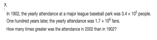 7.
In 1902, the yearly attendance at a major league baseball park was 3.4 x 10° people.
One hundred years later, the yearly attendance was 1.7 x 10° fans.
How many times greater was the attendance in 2002 than in 1902?
