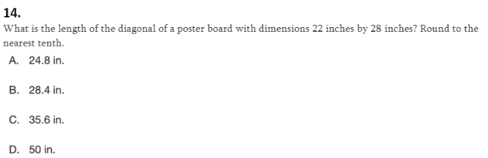 14.
What is the length of the diagonal of a poster board with dimensions 22 inches by 28 inches? Round to the
nearest tenth.
A. 24.8 in.
B. 28.4 in.
C. 35.6 in.
D. 50 in.
