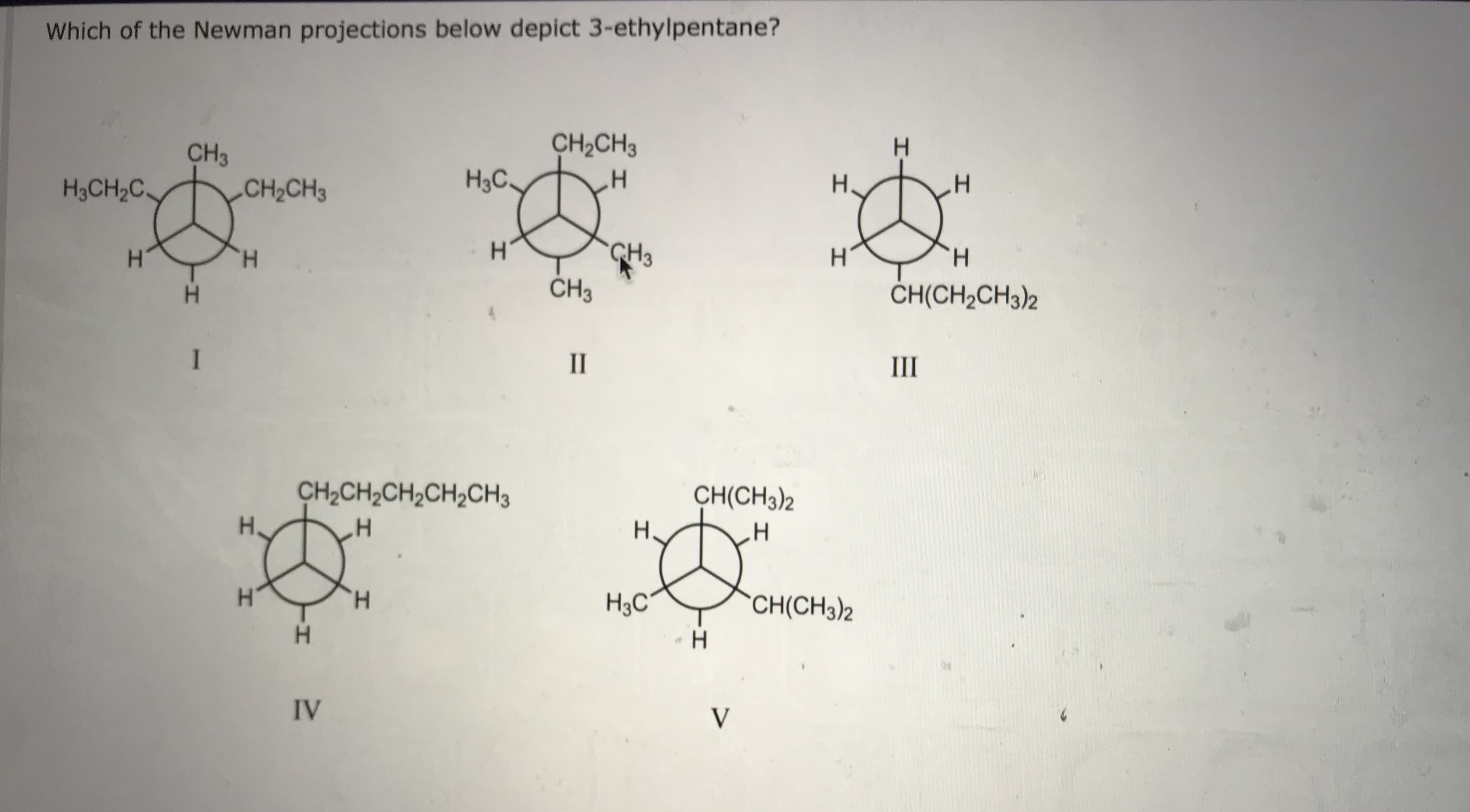 Which of the Newman projections below depict 3-ethylpentane?
CH3
CH2CH3
H.
H3CH2C
CH2CH3
H3C.
H.
CH3
ČH3
H.
H.
H.
ČH(CH2CH3)2
I
II
III
CH2CH,CH,CH,CH3
CH(CH3)2
H,
H.
H.
H.
H3C~
CH(CH3)2
H.
IV
V
