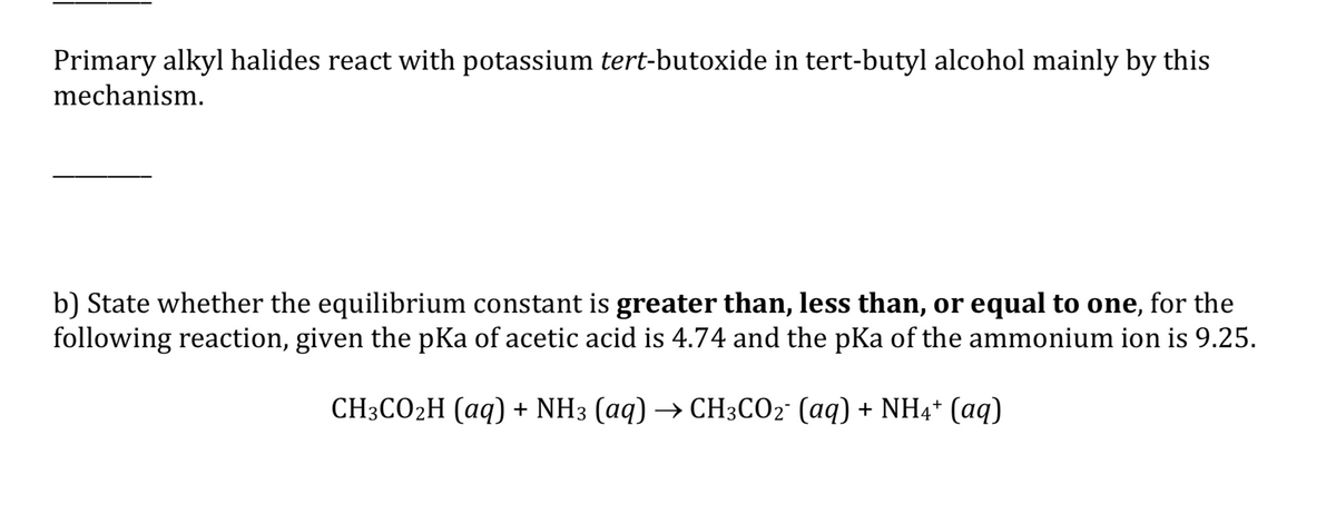 Primary alkyl halides react with potassium tert-butoxide in tert-butyl alcohol mainly by this
mechanism.
b) State whether the equilibrium constant is greater than, less than, or equal to one, for the
following reaction, given the pKa of acetic acid is 4.74 and the pKa of the ammonium ion is 9.25.
СH:СО2H (аq) + NH3 (аq) —> СH3CO2: (аq) + NH4* (аq)
