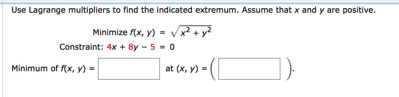Use Lagrange multipliers to find the indicated extremum. Assume that x and y are positive.
Minimize f(x, y)
x,
+ y2
Constraint: 4x + 8y – 5 = 0
Minimum of f(x, y) =
at (x, y) =

