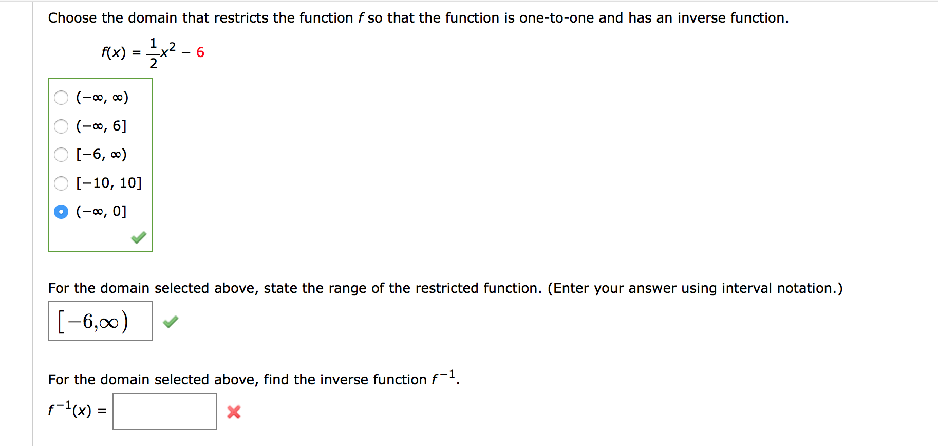 Choose the domain that restricts the function f so that the function is one-to-one and has an inverse function.
,2
f(x)
2
6.
(-∞, ∞)
(-0, 6]
O [-6, 0)
O [-10, 10]
(-∞, 0]
For the domain selected above, state the range of the restricted function. (Enter your answer using interval notation.)
[-6,00)
For the domain selected above, find the inverse function f-.
f-(x) =
