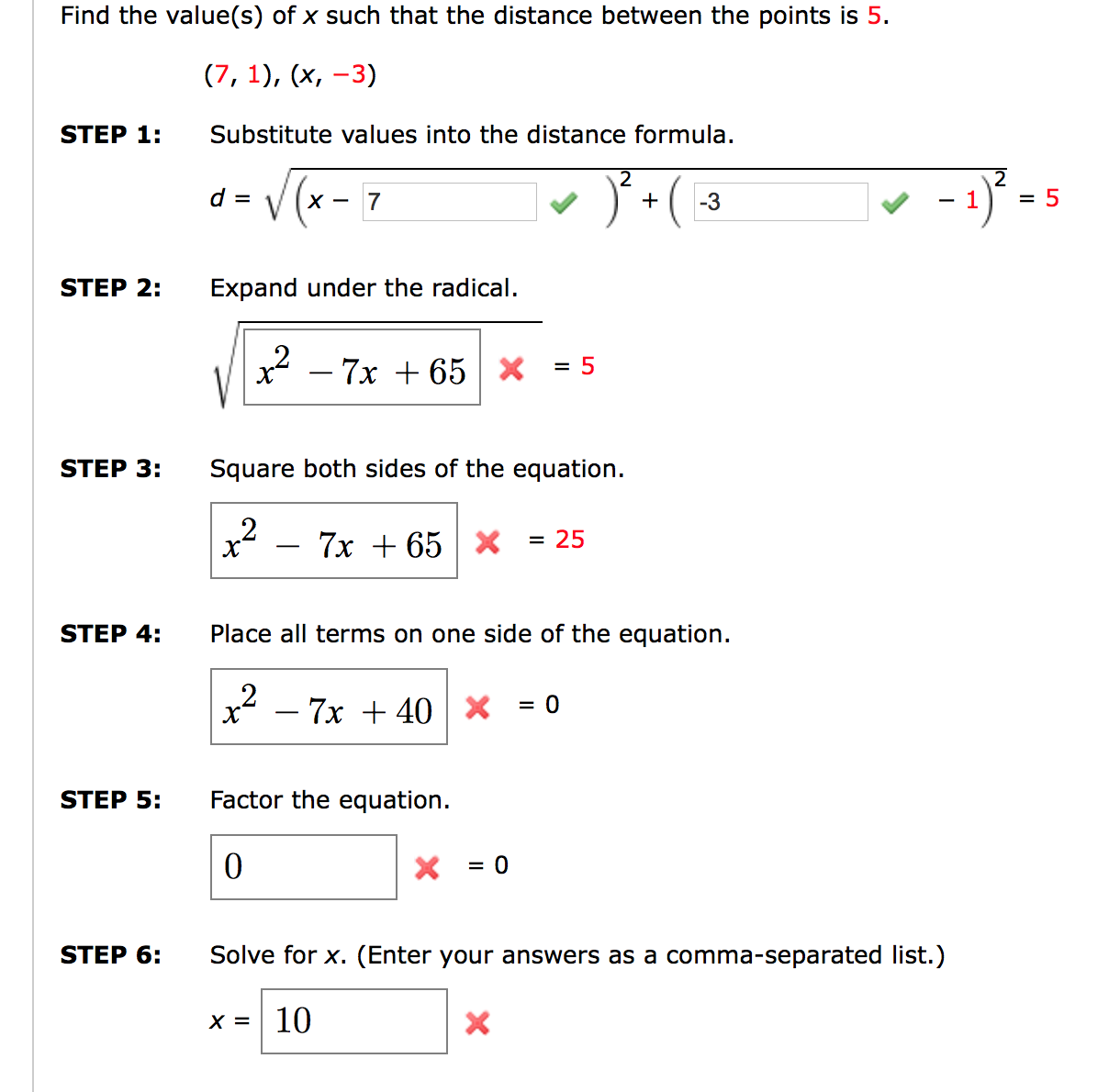 Find the value(s) of x such that the distance between the points is 5.
(7, 1), (x, -3)
STEP 1:
Substitute values into the distance formula.
- 1)} -
d = V(x -
7
+
-3
= 5
STEP 2:
Expand under the radical.
x2 – 7x + 65 x
= 5
STEP 3:
Square both sides of the equation.
7x + 65
= 25
-
STEP 4:
Place all terms on one side of the equation.
– 7x + 40 | X
= 0
-
STEP 5:
Factor the equation.
= 0
STEP 6:
Solve for x. (Enter your answers as a comma-separated list.)
X =| 10
