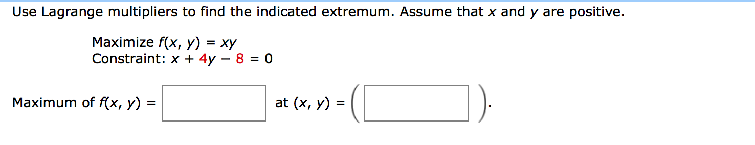Use Lagrange multipliers to find the indicated extremum. Assume that x and y are positive.
Maximize f(x, y) = xy
Constraint: x + 4y – 8 = 0
Maximum of f(x, y) =
at (x, y) =
