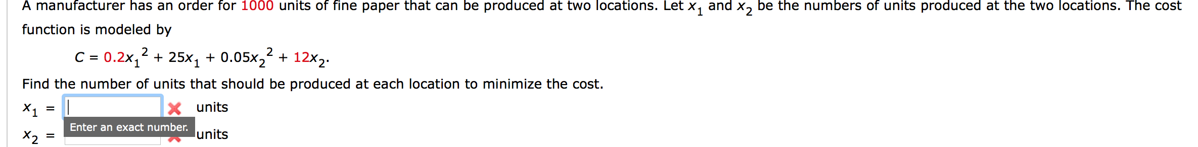 A manufacturer has an order for 1000 units of fine paper that can be produced at two locations. Let X, and x, be the numbers of units produced at the two locations. The cost
function is modeled by
2
C = 0.2x, + 25x, + 0.05x,² + 12x2.
Find the number of units that should be produced at each location to minimize the cost.
