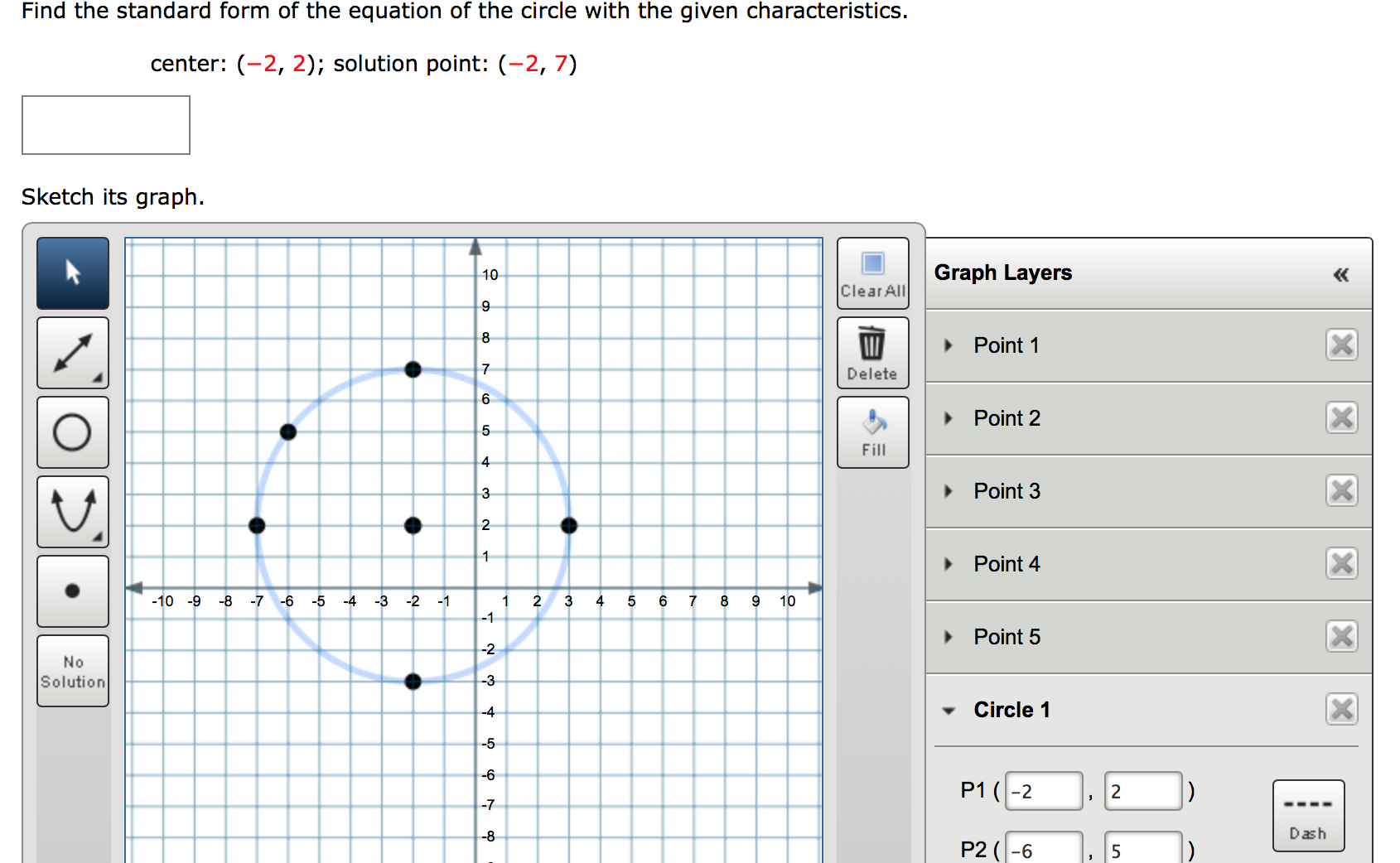 Find the standard form of the equation of the circle with the given characteristics.
center: (-2, 2); solution point: (-2, 7)
Sketch its graph.
10
Graph Layers
«
Clear All
9
8
Point 1
Delete
Point 2
5
Fill
4
3
Point 3
2
Point 4
-10 -9
-8 -7
-6 -5
-4 -3
-2 -1
1
-1
2
3
4
6
10
Point 5
-2
No
Solution
-3
-4
Circle 1
-5
-6
P1 (-2
2
-7
-8
Dash
P2 (-6
