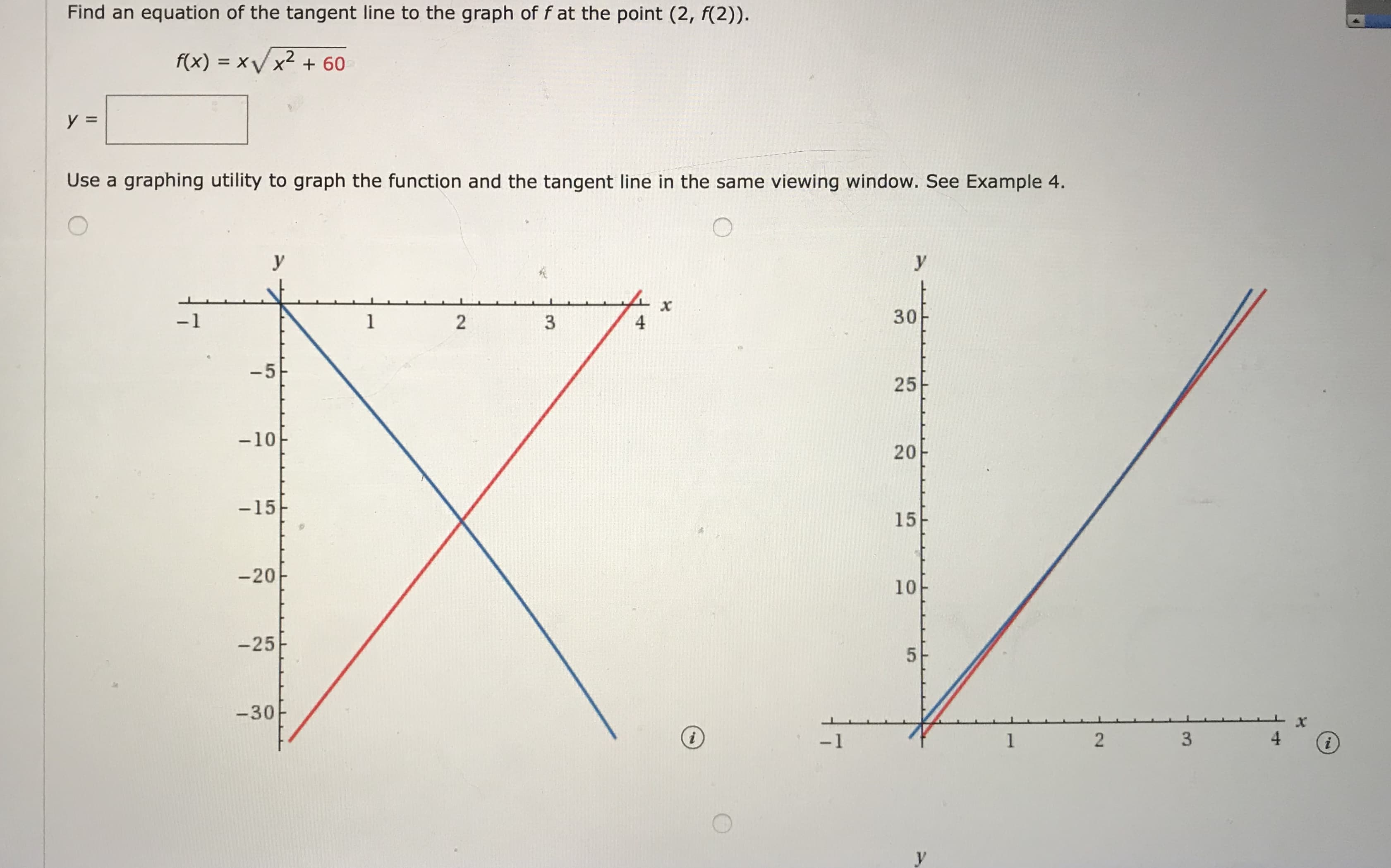 Find an equation of the tangent line to the graph of f at the point (2, f(2)).
f(x) = xV x2 + 60
y =
Use a graphing utility to graph the function and the tangent line in the same viewing window. See Example 4.
