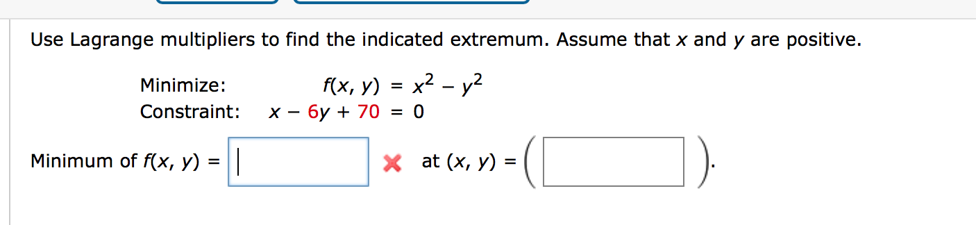 Use Lagrange multipliers to find the indicated extremum. Assume that x and y are positive.
f(x, y) = x2 – y²
х — бу + 70
Minimize:
Constraint:
= 0
Minimum of f(x, y) = ||
X at (x, y) =
