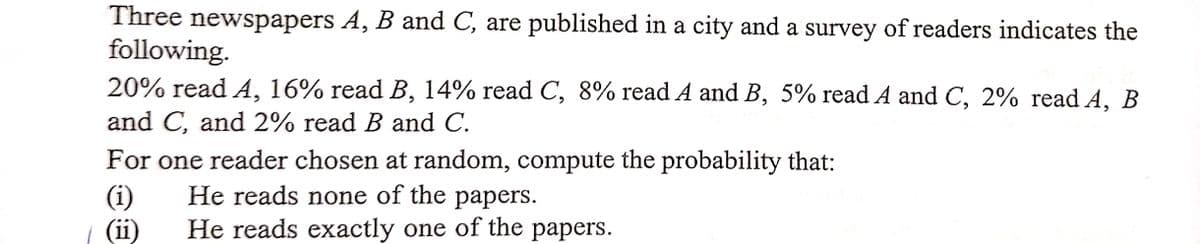 Three newspapers A, B and C, are published in a city and a survey of readers indicates the
following.
20% read A, 16% read B, 14% read C, 8% read A and B, 5% read A and C, 2% read A, B
and C, and 2% read B and C.
For one reader chosen at random, compute the probability that:
He reads none of the papers.
He reads exactly one of the papers.
(1)
(ii)