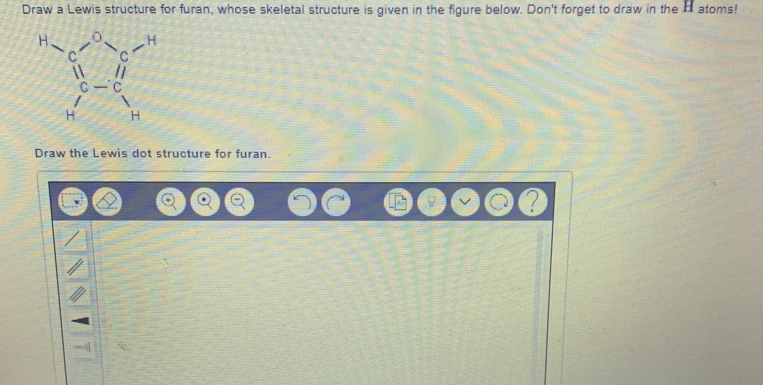 Draw a Lewis structure foer furan, whose skeletal structure is given in the figure below. Don't forget to draw in the H atom:
H.
C.
H.
Draw the Lewis dot structure for furan.
